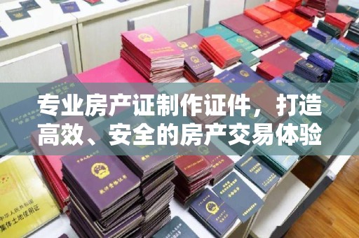 太白专业房产证制作证件，打造高效、安全的房产交易体验