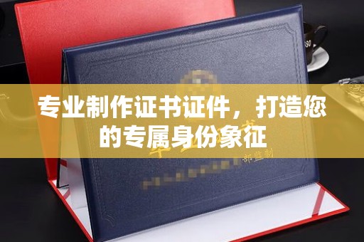 太白专业制作证书证件，打造您的专属身份象征